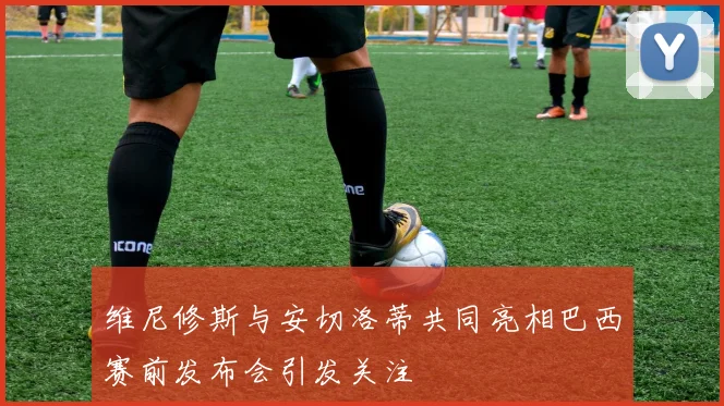 维尼修斯与安切洛蒂共同亮相巴西赛前发布会引发关注