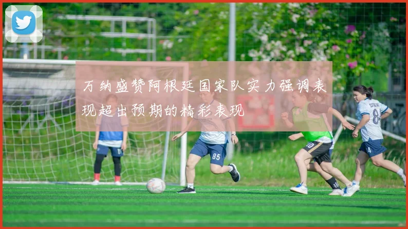 万纳盛赞阿根廷国家队实力强调表现超出预期的精彩表现