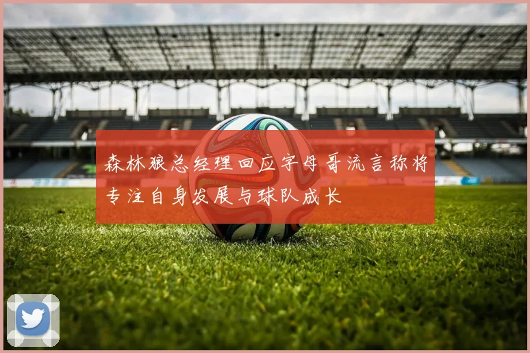 森林狼总经理回应字母哥流言称将专注自身发展与球队成长