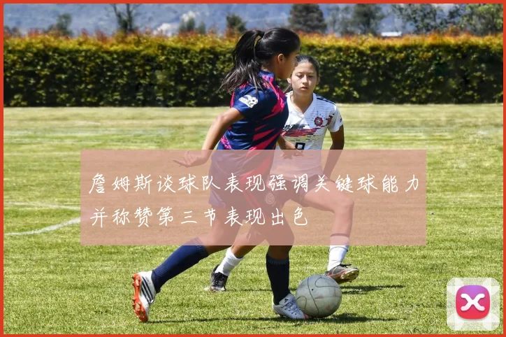 詹姆斯谈球队表现强调关键球能力并称赞第三节表现出色