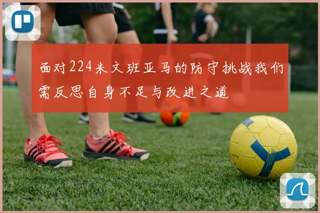 面对224米文班亚马的防守挑战我们需反思自身不足与改进之道