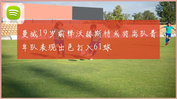 曼城19岁前锋沃赫斯特或将离队青年队表现出色打入61球