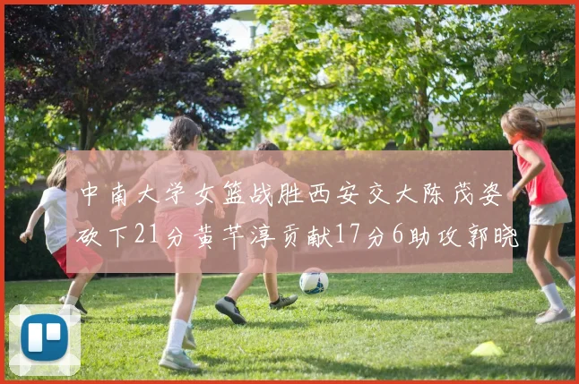 中南大学女篮战胜西安交大陈茂姿砍下21分黄芊淳贡献17分6助攻郭晓妮18分表现出色