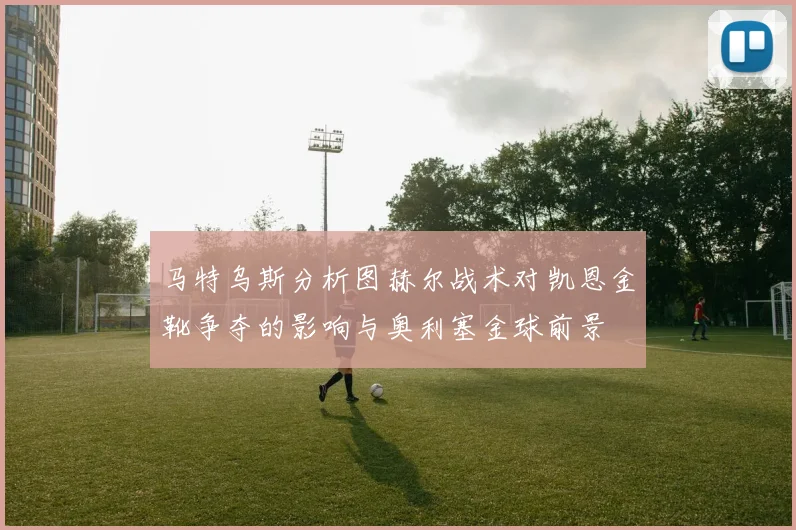 马特乌斯分析图赫尔战术对凯恩金靴争夺的影响与奥利塞金球前景