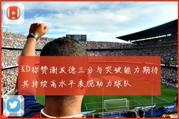 KD称赞谢泼德三分与突破能力期待其持续高水平表现助力球队