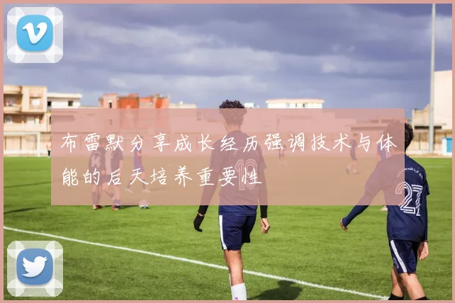 布雷默分享成长经历强调技术与体能的后天培养重要性