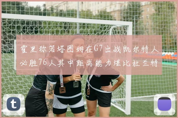 霍里称若塔图姆在G7出战凯尔特人必胜76人其中距离能力堪比杜兰特