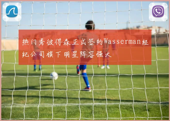 热门秀彼得森正式签约Wasserman经纪公司旗下明星阵容强大