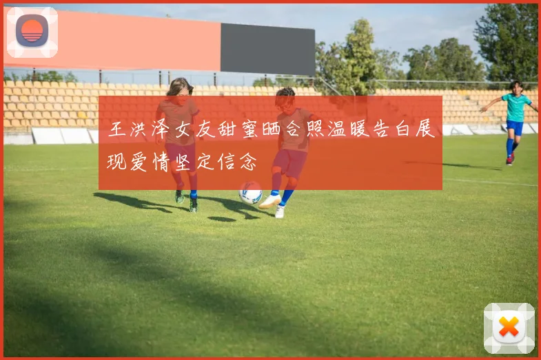 王洪泽女友甜蜜晒合照温暖告白展现爱情坚定信念
