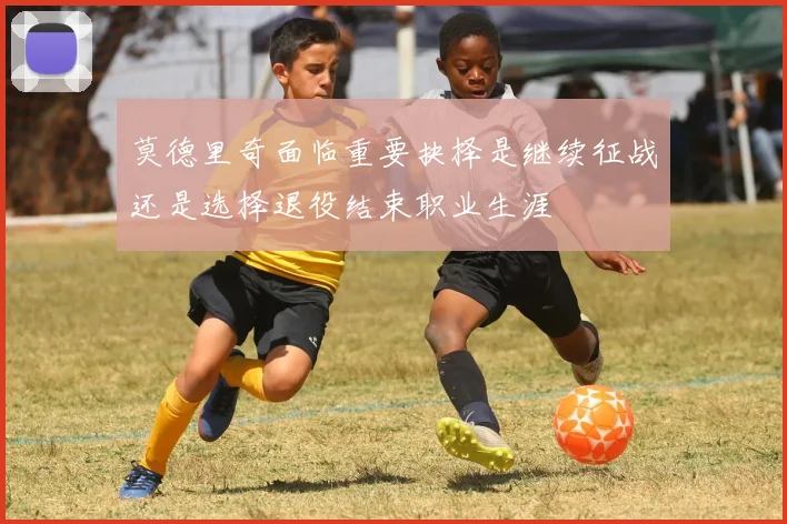 莫德里奇面临重要抉择是继续征战还是选择退役结束职业生涯