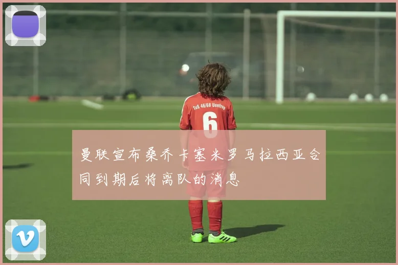 曼联宣布桑乔卡塞米罗马拉西亚合同到期后将离队的消息