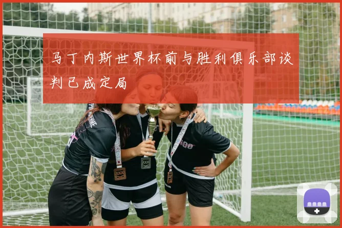 马丁内斯世界杯前与胜利俱乐部谈判已成定局