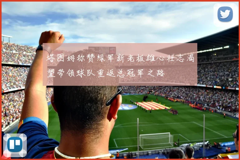 塔图姆称赞绿军新老板雄心壮志渴望带领球队重返总冠军之路