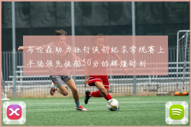 布伦森助力独行侠创纪录常规赛上半场领先快船50分的辉煌时刻