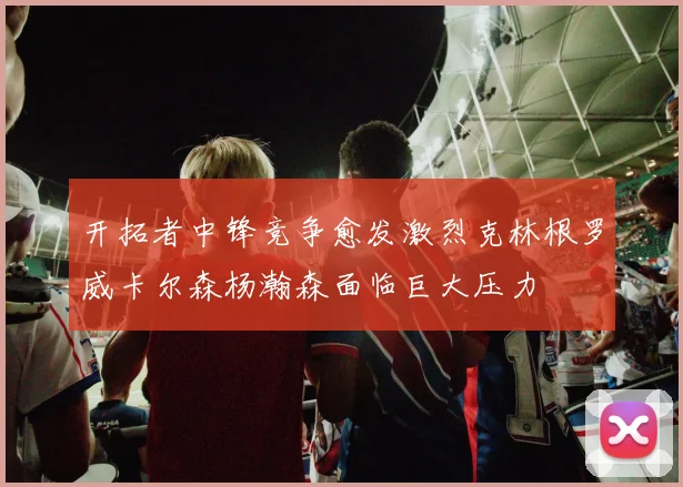 开拓者中锋竞争愈发激烈克林根罗威卡尔森杨瀚森面临巨大压力