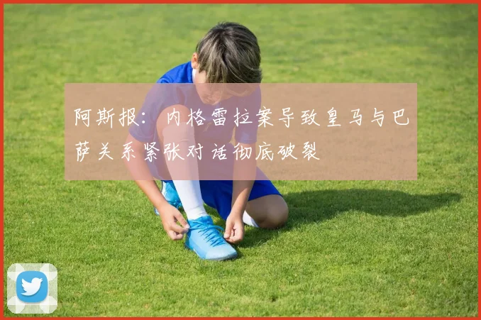 阿斯报：内格雷拉案导致皇马与巴萨关系紧张对话彻底破裂