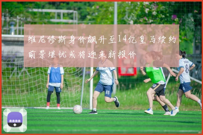 维尼修斯身价飙升至14亿皇马续约前景堪忧或将迎来新报价