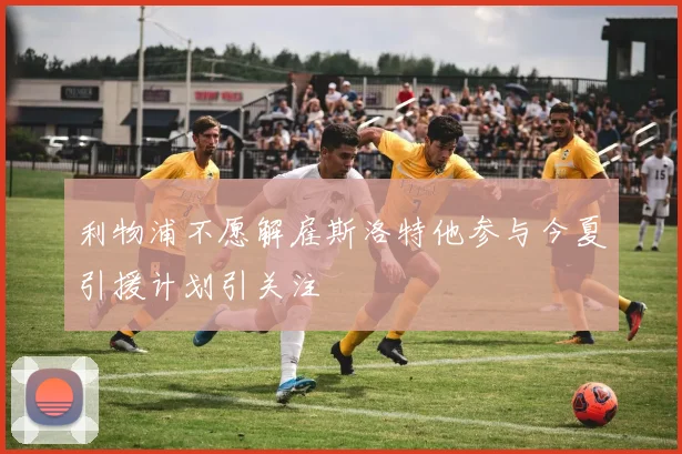 利物浦不愿解雇斯洛特他参与今夏引援计划引关注