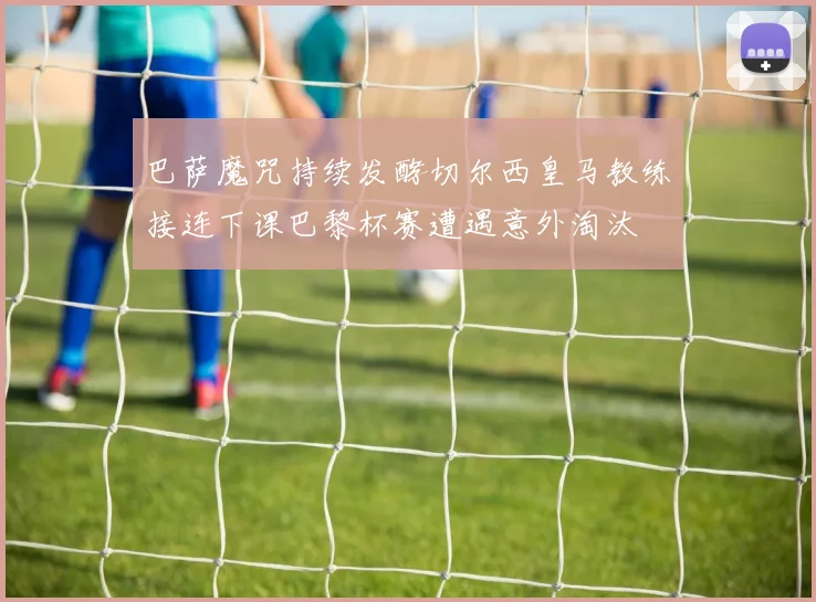 巴萨魔咒持续发酵切尔西皇马教练接连下课巴黎杯赛遭遇意外淘汰